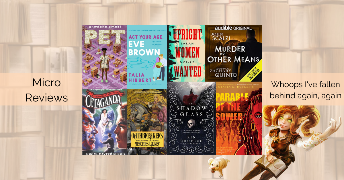 8 micro-reviews: The Shadow Glass, The Vor Game, Pet, Oathbreakers, Parable of the Sower GN, Murder by Other Means, Upright Women Wanted, Act Your Age, Eve Brown